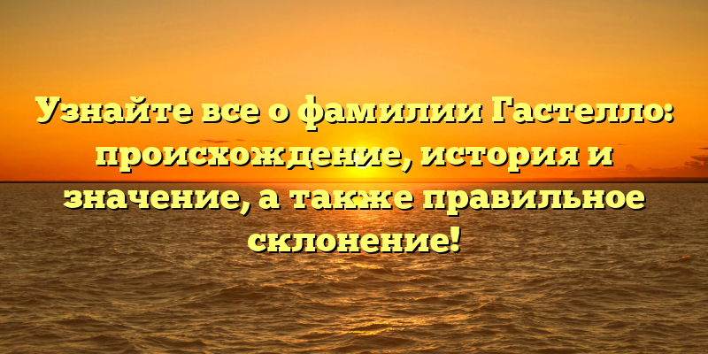 Узнайте все о фамилии Гастелло: происхождение, история и значение, а также правильное склонение!