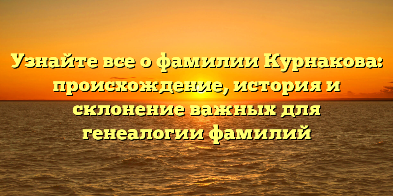 Узнайте все о фамилии Курнакова: происхождение, история и склонение важных для генеалогии фамилий
