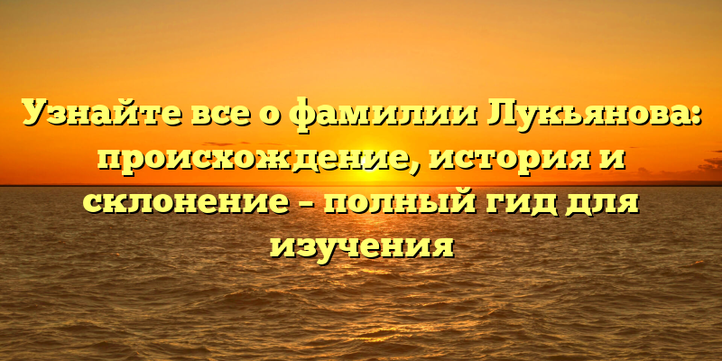 Узнайте все о фамилии Лукьянова: происхождение, история и склонение – полный гид для изучения