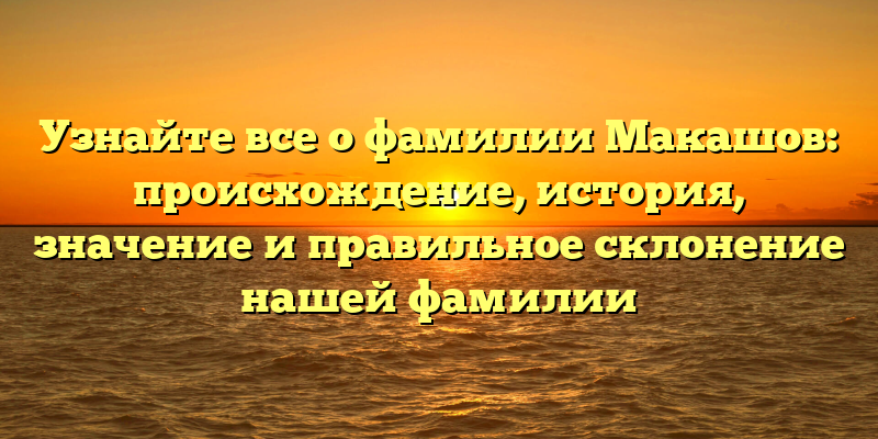Узнайте все о фамилии Макашов: происхождение, история, значение и правильное склонение нашей фамилии