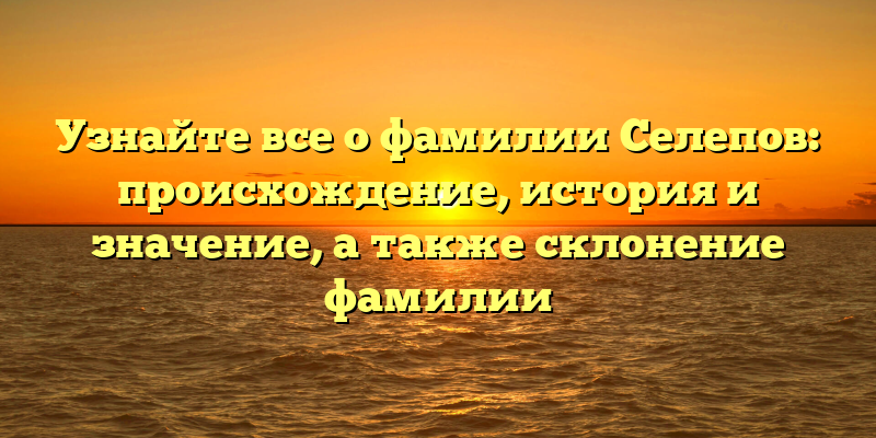 Узнайте все о фамилии Селепов: происхождение, история и значение, а также склонение фамилии