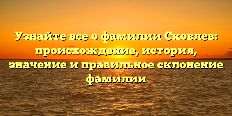 Узнайте все о фамилии Скоблев: происхождение, история, значение и правильное склонение фамилии