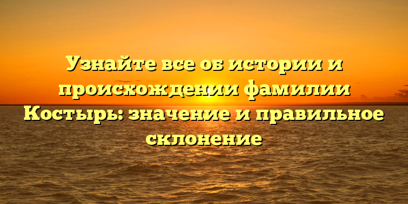 Узнайте все об истории и происхождении фамилии Костырь: значение и правильное склонение