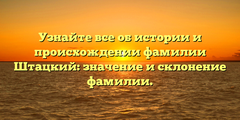 Узнайте все об истории и происхождении фамилии Штацкий: значение и склонение фамилии.