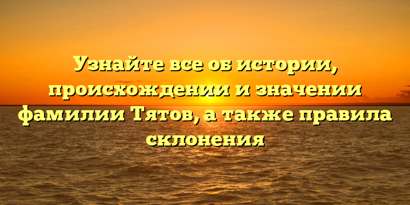 Узнайте все об истории, происхождении и значении фамилии Тятов, а также правила склонения
