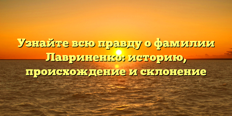 Узнайте всю правду о фамилии Лавриненко: историю, происхождение и склонение
