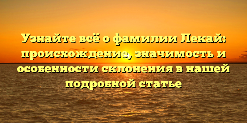 Узнайте всё о фамилии Лекай: происхождение, значимость и особенности склонения в нашей подробной статье