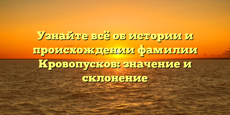 Узнайте всё об истории и происхождении фамилии Кровопусков: значение и склонение