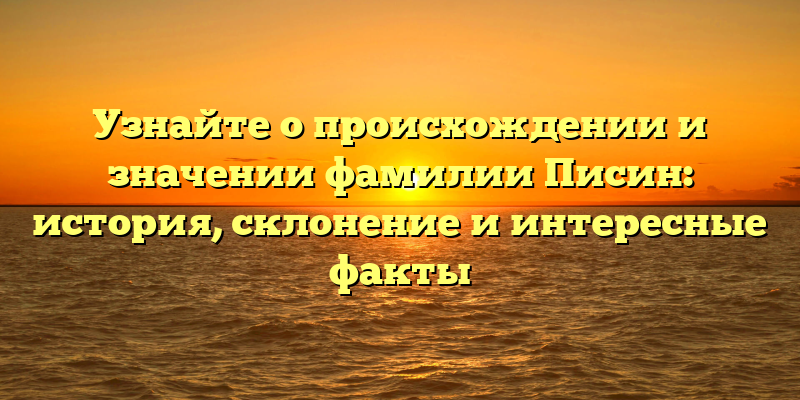 Узнайте о происхождении и значении фамилии Писин: история, склонение и интересные факты