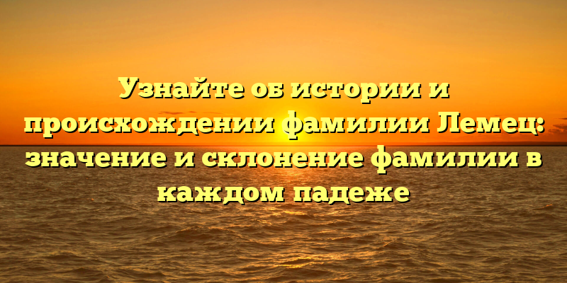 Узнайте об истории и происхождении фамилии Лемец: значение и склонение фамилии в каждом падеже