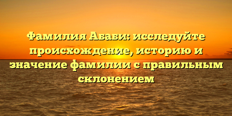 Фамилия Абаби: исследуйте происхождение, историю и значение фамилии с правильным склонением