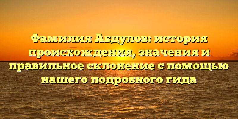 Фамилия Абдулов: история происхождения, значения и правильное склонение с помощью нашего подробного гида
