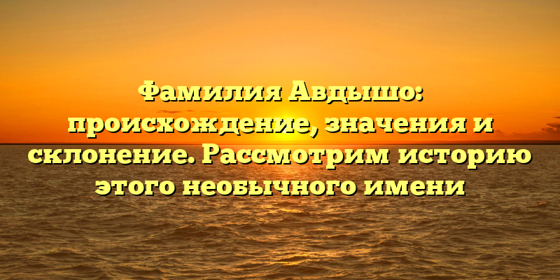 Фамилия Авдышо: происхождение, значения и склонение. Рассмотрим историю этого необычного имени