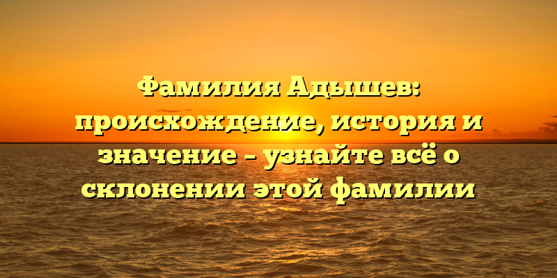 Фамилия Адышев: происхождение, история и значение – узнайте всё о склонении этой фамилии