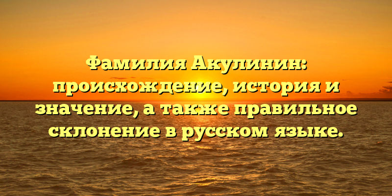 Фамилия Акулинин: происхождение, история и значение, а также правильное склонение в русском языке.