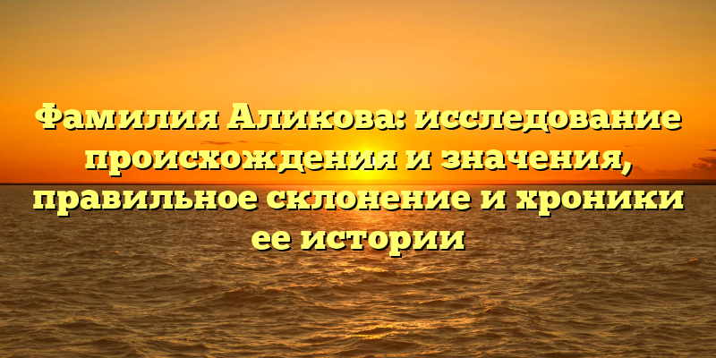 Фамилия Аликова: исследование происхождения и значения, правильное склонение и хроники ее истории