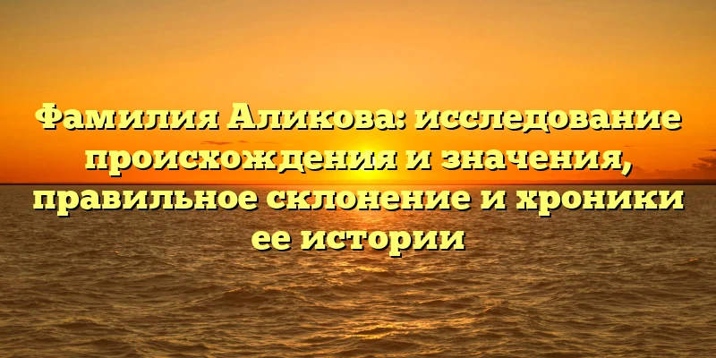 Фамилия Аликова: исследование происхождения и значения, правильное склонение и хроники ее истории