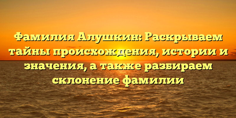 Фамилия Алушкин: Раскрываем тайны происхождения, истории и значения, а также разбираем склонение фамилии
