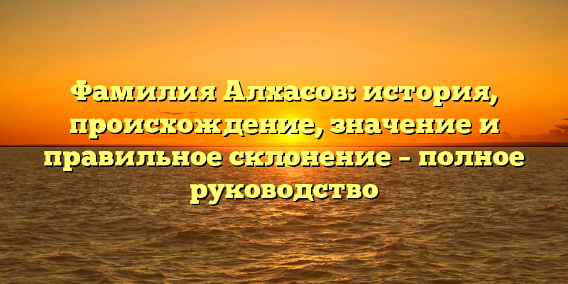 Фамилия Алхасов: история, происхождение, значение и правильное склонение – полное руководство