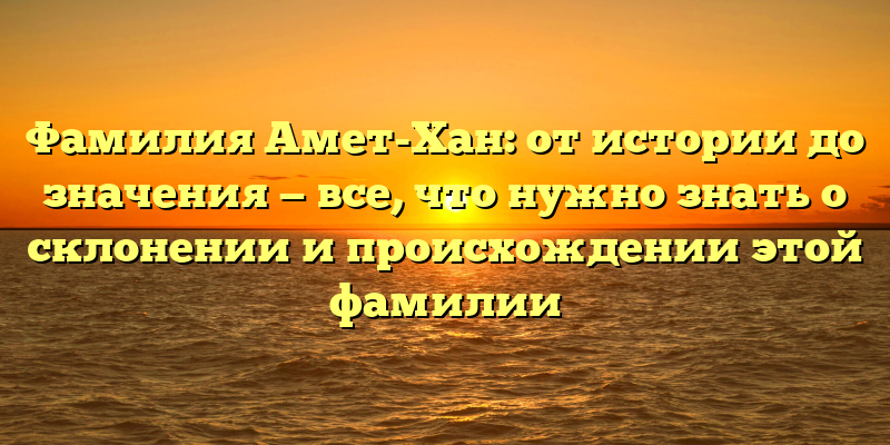 Фамилия Амет-Хан: от истории до значения — все, что нужно знать о склонении и происхождении этой фамилии
