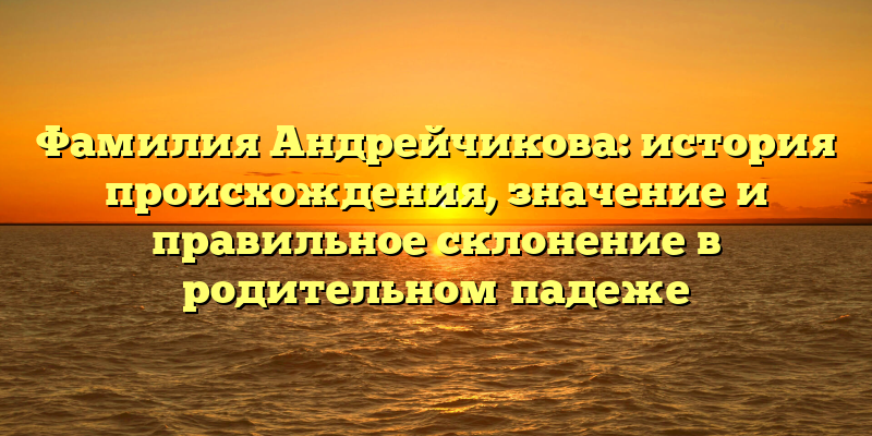 Фамилия Андрейчикова: история происхождения, значение и правильное склонение в родительном падеже