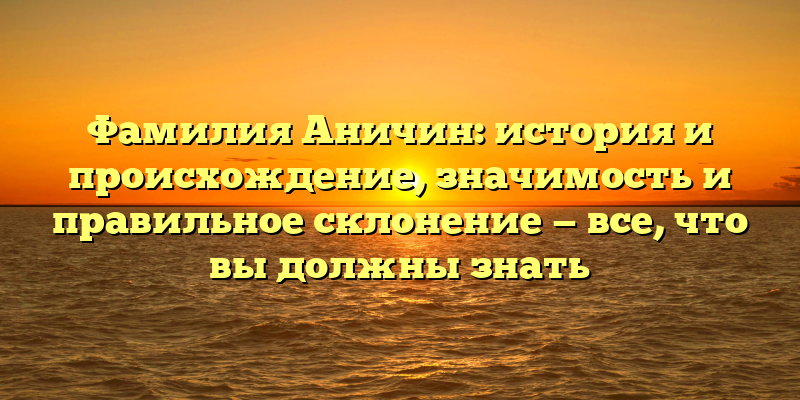 Фамилия Аничин: история и происхождение, значимость и правильное склонение — все, что вы должны знать