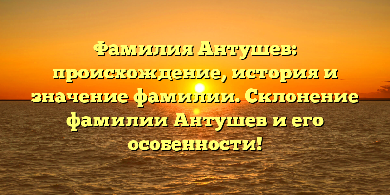 Фамилия Антушев: происхождение, история и значение фамилии. Склонение фамилии Антушев и его особенности!