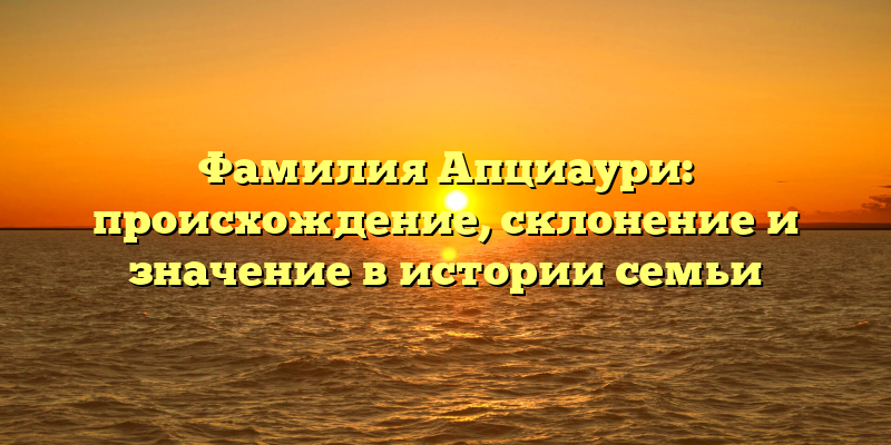 Фамилия Апциаури: происхождение, склонение и значение в истории семьи