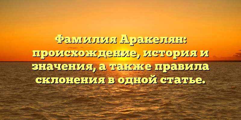 Фамилия Аракелян: происхождение, история и значения, а также правила склонения в одной статье.
