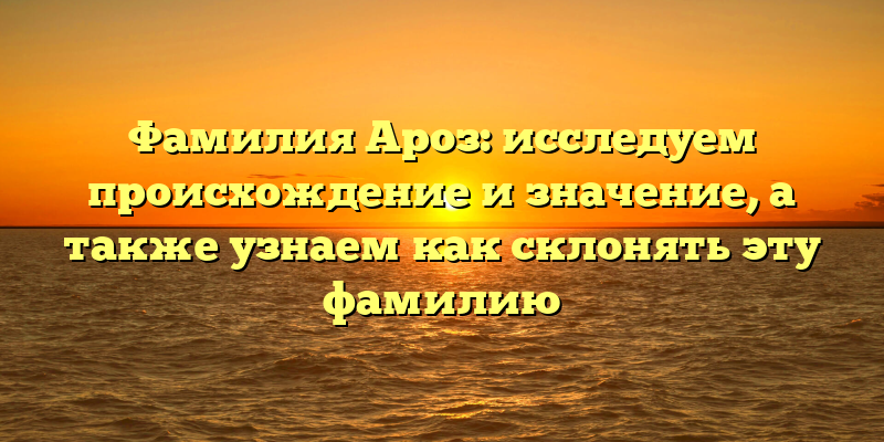 Фамилия Ароз: исследуем происхождение и значение, а также узнаем как склонять эту фамилию