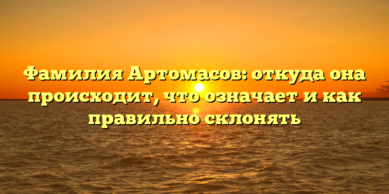 Фамилия Артомасов: откуда она происходит, что означает и как правильно склонять