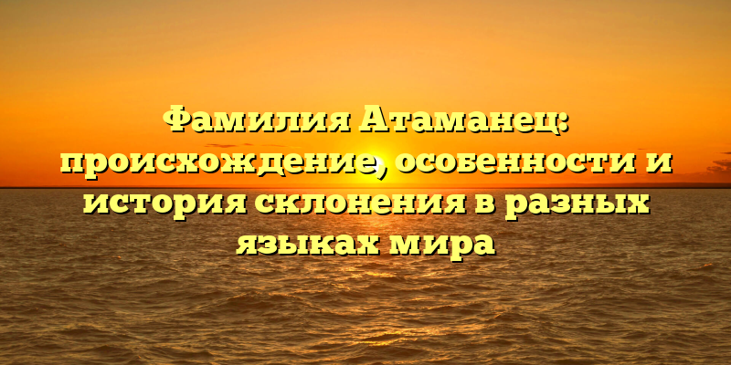 Фамилия Атаманец: происхождение, особенности и история склонения в разных языках мира