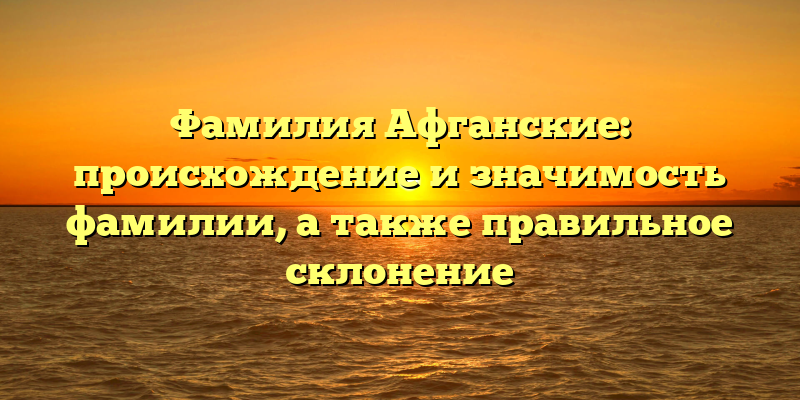 Фамилия Афганские: происхождение и значимость фамилии, а также правильное склонение