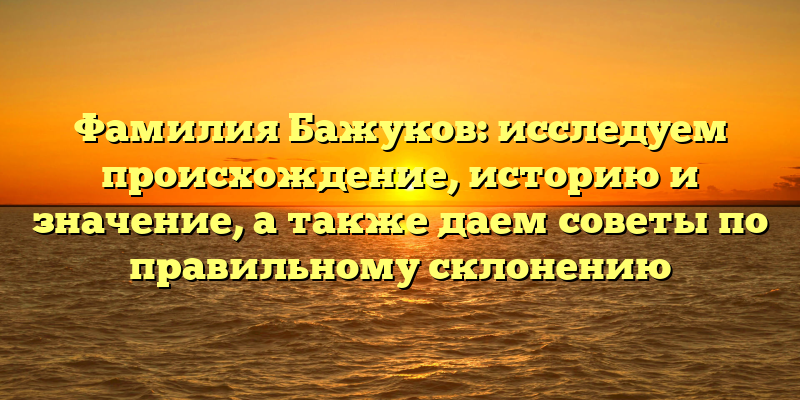 Фамилия Бажуков: исследуем происхождение, историю и значение, а также даем советы по правильному склонению