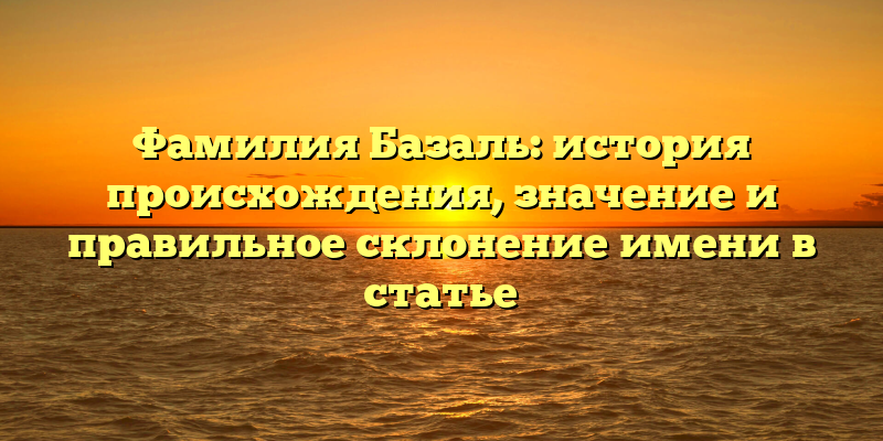 Фамилия Базаль: история происхождения, значение и правильное склонение имени в статье