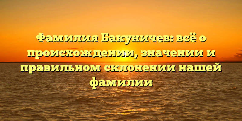 Фамилия Бакуничев: всё о происхождении, значении и правильном склонении нашей фамилии