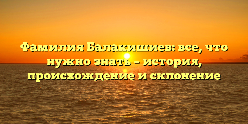 Фамилия Балакишиев: все, что нужно знать – история, происхождение и склонение