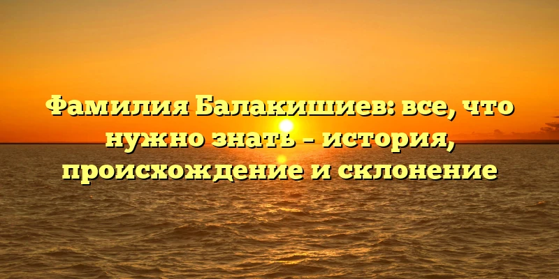 Фамилия Балакишиев: все, что нужно знать – история, происхождение и склонение