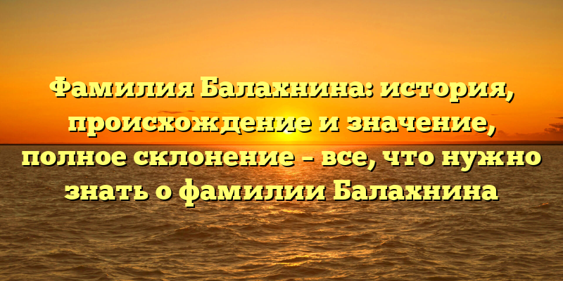 Фамилия Балахнина: история, происхождение и значение, полное склонение – все, что нужно знать о фамилии Балахнина