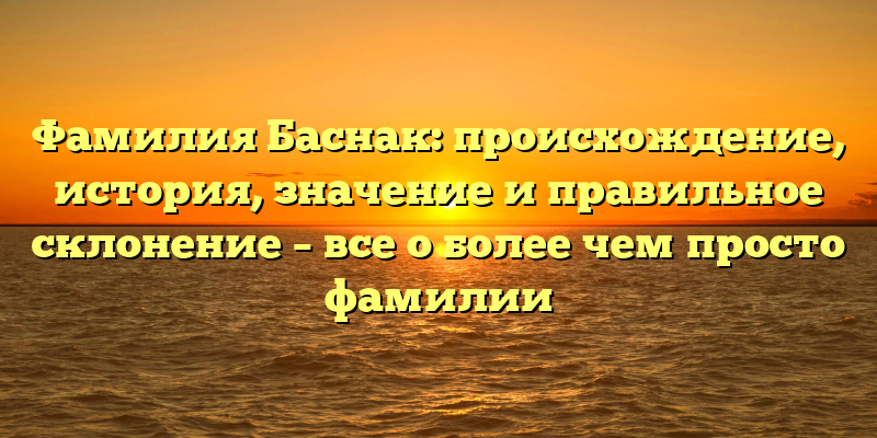 Фамилия Баснак: происхождение, история, значение и правильное склонение – все о более чем просто фамилии