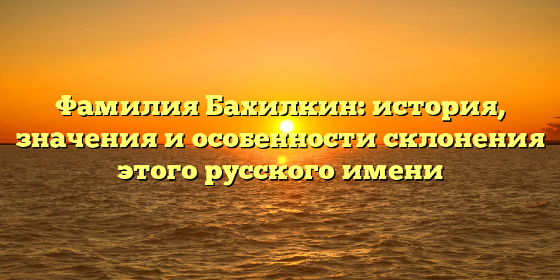Фамилия Бахилкин: история, значения и особенности склонения этого русского имени