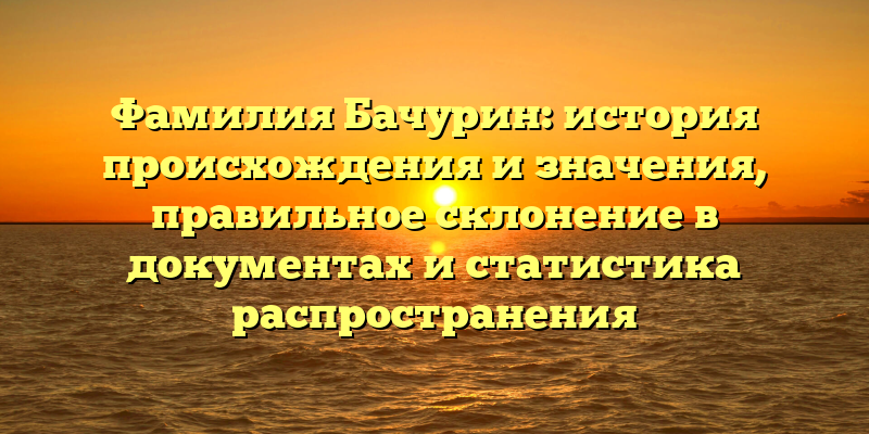 Фамилия Бачурин: история происхождения и значения, правильное склонение в документах и статистика распространения