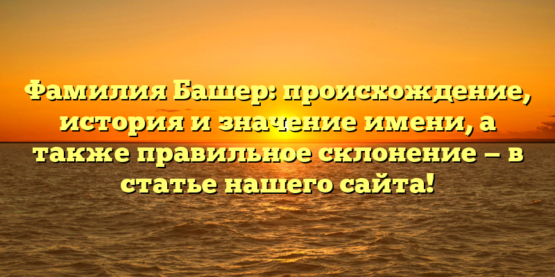 Фамилия Башер: происхождение, история и значение имени, а также правильное склонение — в статье нашего сайта!