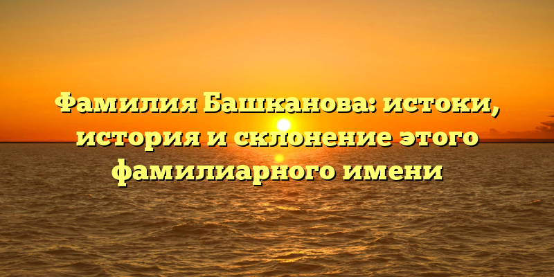 Фамилия Башканова: истоки, история и склонение этого фамилиарного имени