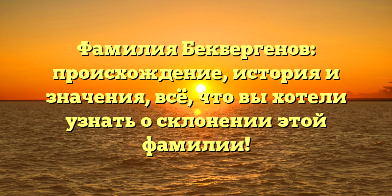 Фамилия Бекбергенов: происхождение, история и значения, всё, что вы хотели узнать о склонении этой фамилии!