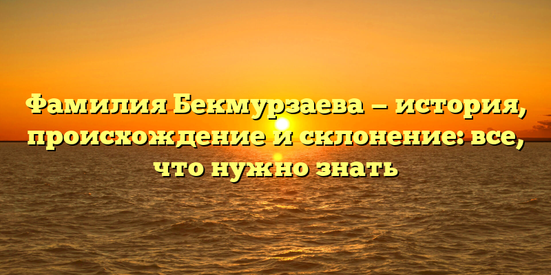 Фамилия Бекмурзаева — история, происхождение и склонение: все, что нужно знать
