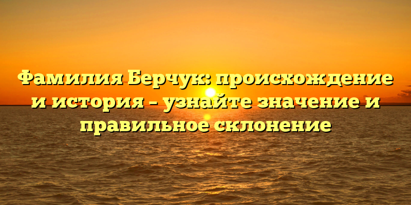 Фамилия Берчук: происхождение и история – узнайте значение и правильное склонение