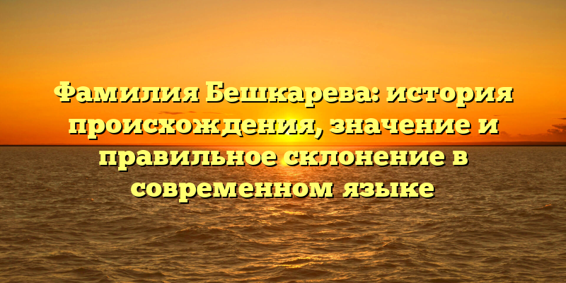 Фамилия Бешкарева: история происхождения, значение и правильное склонение в современном языке