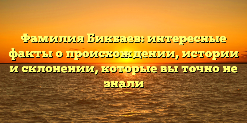 Фамилия Бикбаев: интересные факты о происхождении, истории и склонении, которые вы точно не знали