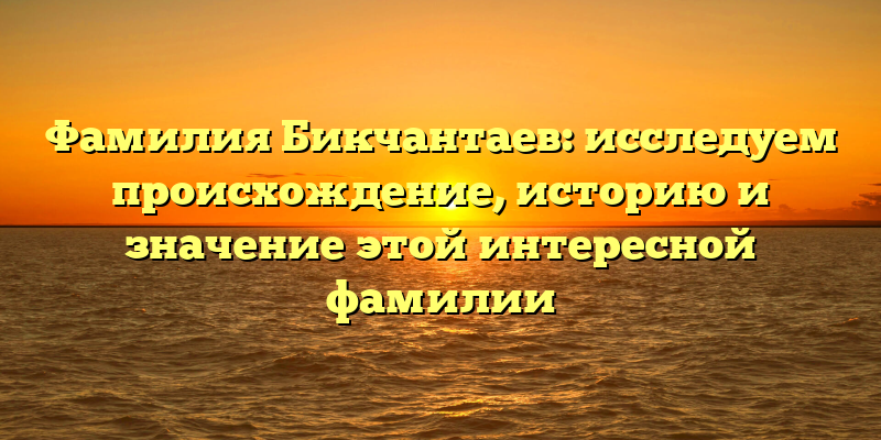 Фамилия Бикчантаев: исследуем происхождение, историю и значение этой интересной фамилии
